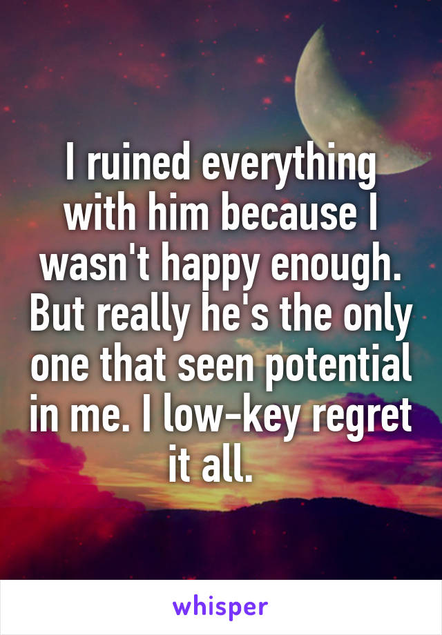 I ruined everything with him because I wasn't happy enough. But really he's the only one that seen potential in me. I low-key regret it all.  