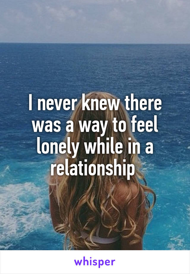 I never knew there was a way to feel lonely while in a relationship 