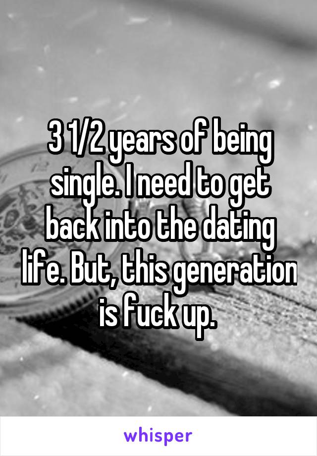 3 1/2 years of being single. I need to get back into the dating life. But, this generation is fuck up. 