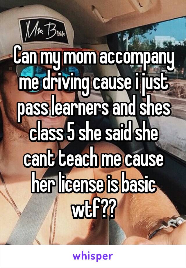 Can my mom accompany me driving cause i just pass learners and shes class 5 she said she cant teach me cause her license is basic wtf??