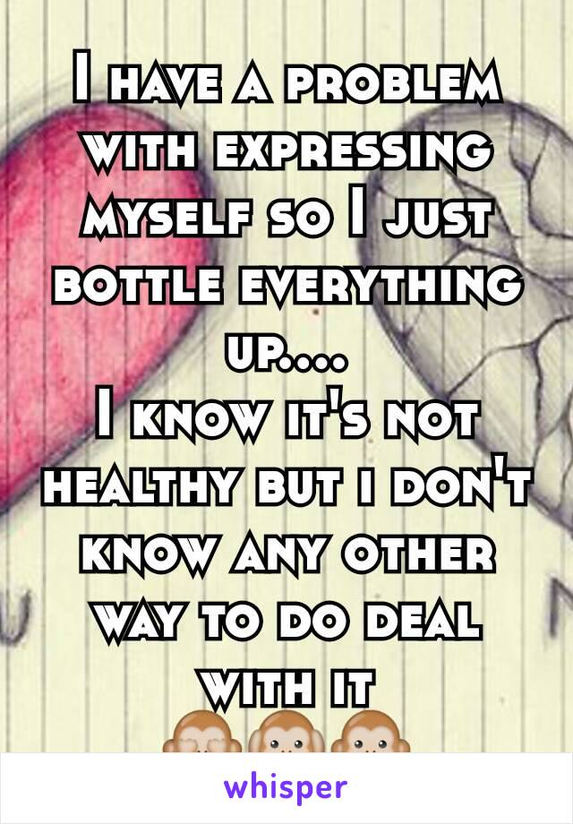 I have a problem with expressing myself so I just bottle everything up....
I know it's not healthy but i don't know any other way to do deal with it
🙈🙉🙊