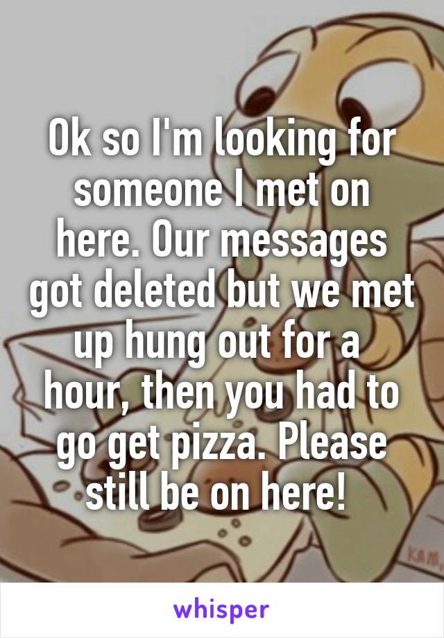Ok so I'm looking for someone I met on here. Our messages got deleted but we met up hung out for a  hour, then you had to go get pizza. Please still be on here! 