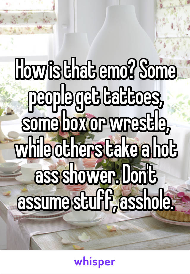 How is that emo? Some people get tattoes, some box or wrestle, while others take a hot ass shower. Don't assume stuff, asshole.