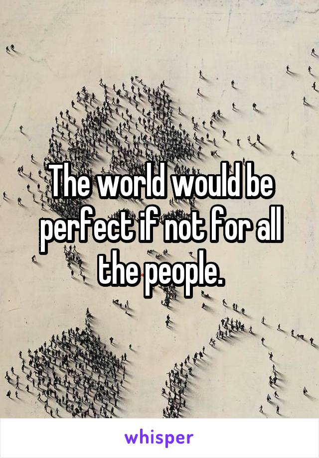 The world would be perfect if not for all the people.
