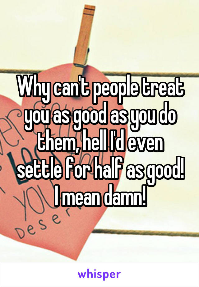 Why can't people treat
you as good as you do them, hell I'd even settle for half as good! I mean damn!