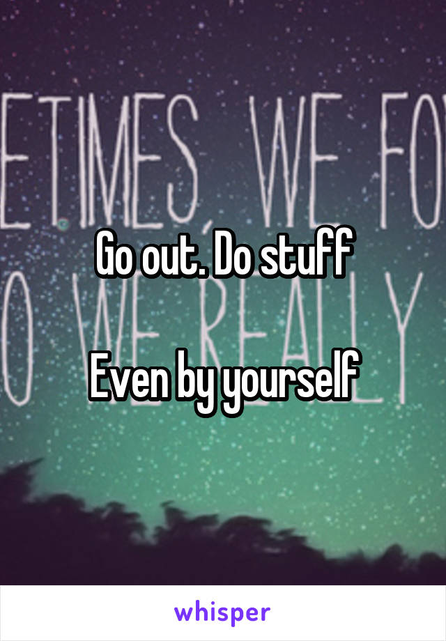 Go out. Do stuff

Even by yourself