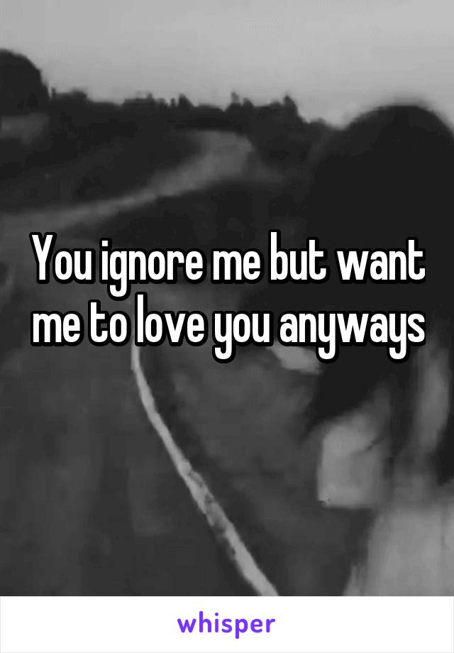 You ignore me but want me to love you anyways 
