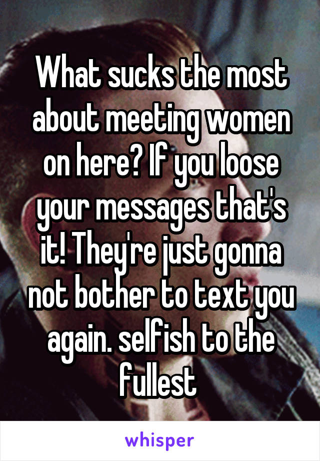 What sucks the most about meeting women on here? If you loose your messages that's it! They're just gonna not bother to text you again. selfish to the fullest 