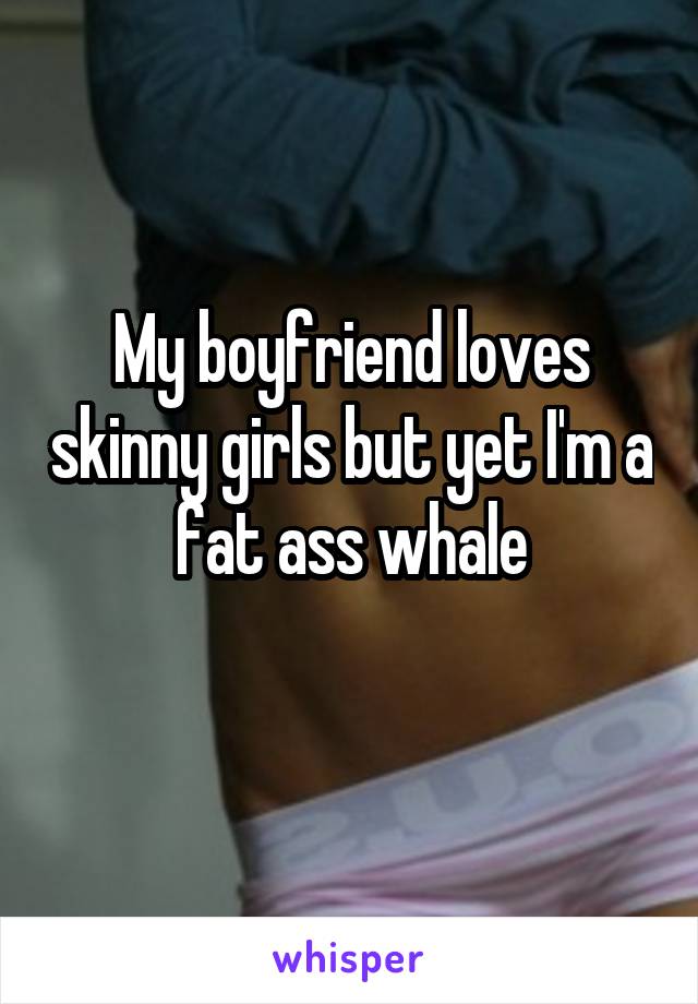 My boyfriend loves skinny girls but yet I'm a fat ass whale
