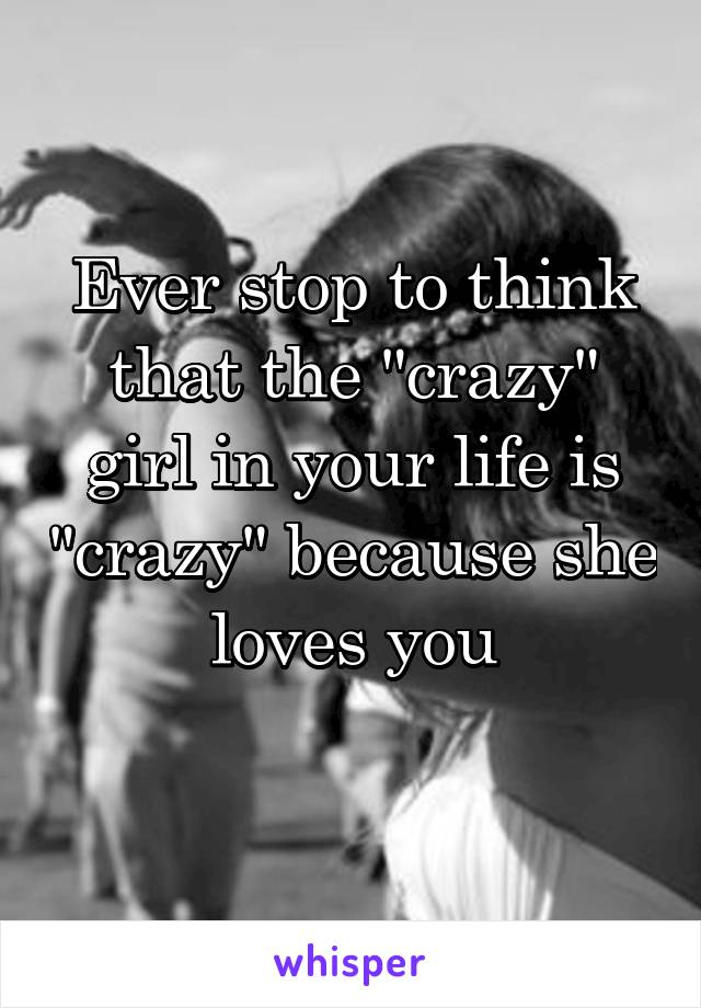 Ever stop to think that the "crazy" girl in your life is "crazy" because she loves you
