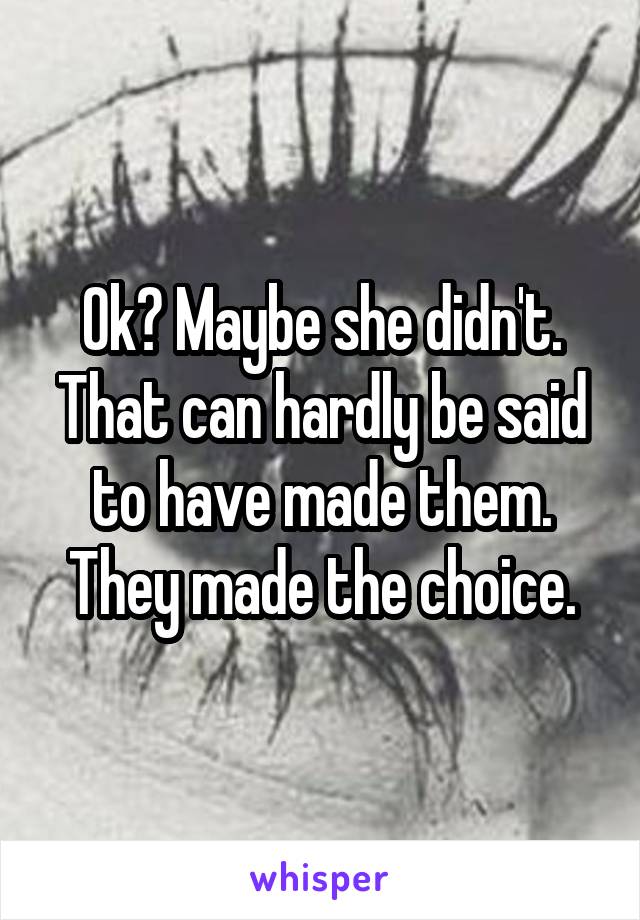 Ok? Maybe she didn't. That can hardly be said to have made them. They made the choice.