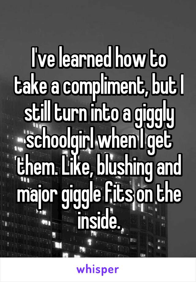 I've learned how to take a compliment, but I still turn into a giggly schoolgirl when I get them. Like, blushing and major giggle fits on the inside.