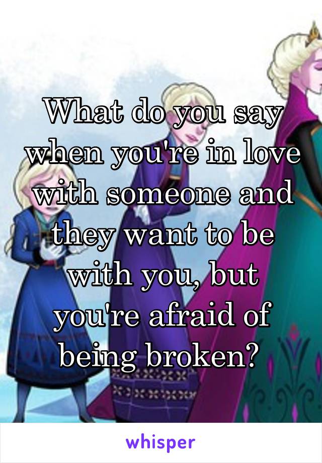 What do you say when you're in love with someone and they want to be with you, but you're afraid of being broken? 