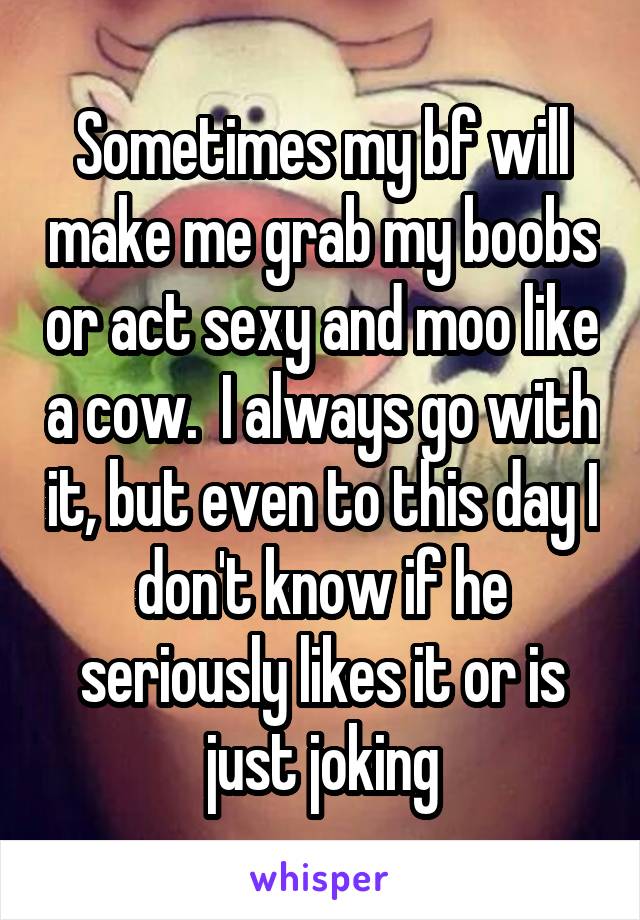 Sometimes my bf will make me grab my boobs or act sexy and moo like a cow.  I always go with it, but even to this day I don't know if he seriously likes it or is just joking