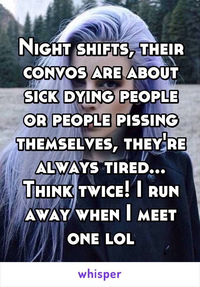 Night shifts, their convos are about sick dying people or people pissing themselves, they're always tired...
Think twice! I run away when I meet one lol