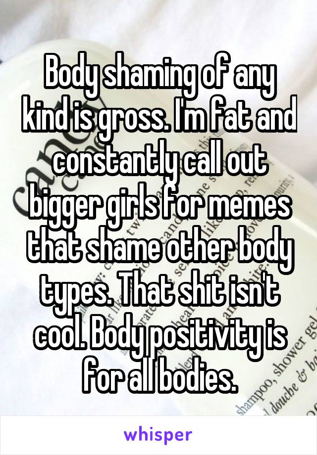 Body shaming of any kind is gross. I'm fat and constantly call out bigger girls for memes that shame other body types. That shit isn't cool. Body positivity is for all bodies.