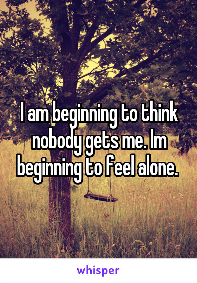 I am beginning to think nobody gets me. Im beginning to feel alone. 