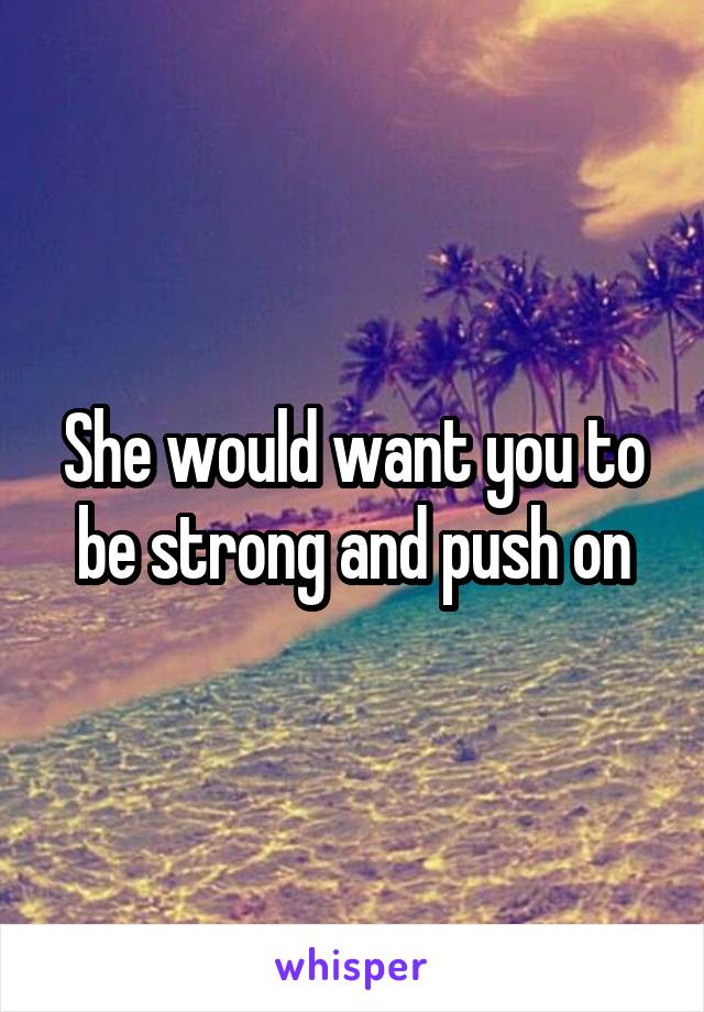 She would want you to be strong and push on