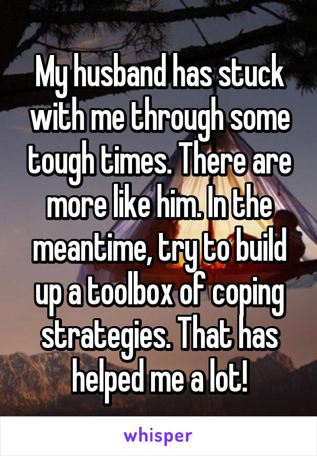 My husband has stuck with me through some tough times. There are more like him. In the meantime, try to build up a toolbox of coping strategies. That has helped me a lot!