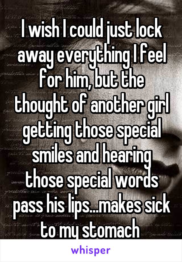 I wish I could just lock away everything I feel for him, but the thought of another girl getting those special smiles and hearing those special words pass his lips...makes sick to my stomach 