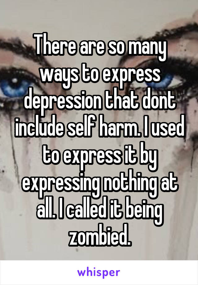 There are so many ways to express depression that dont include self harm. I used to express it by expressing nothing at all. I called it being zombied.