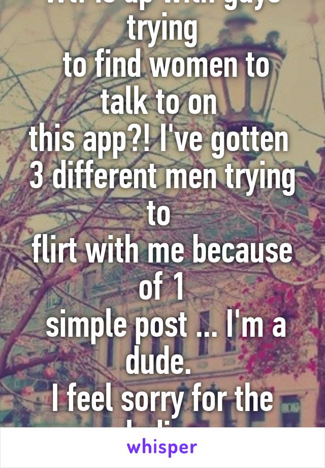 Wtf is up with guys trying
 to find women to talk to on 
this app?! I've gotten 
3 different men trying to 
flirt with me because of 1
 simple post ... I'm a dude. 
I feel sorry for the ladies
 that get this daily