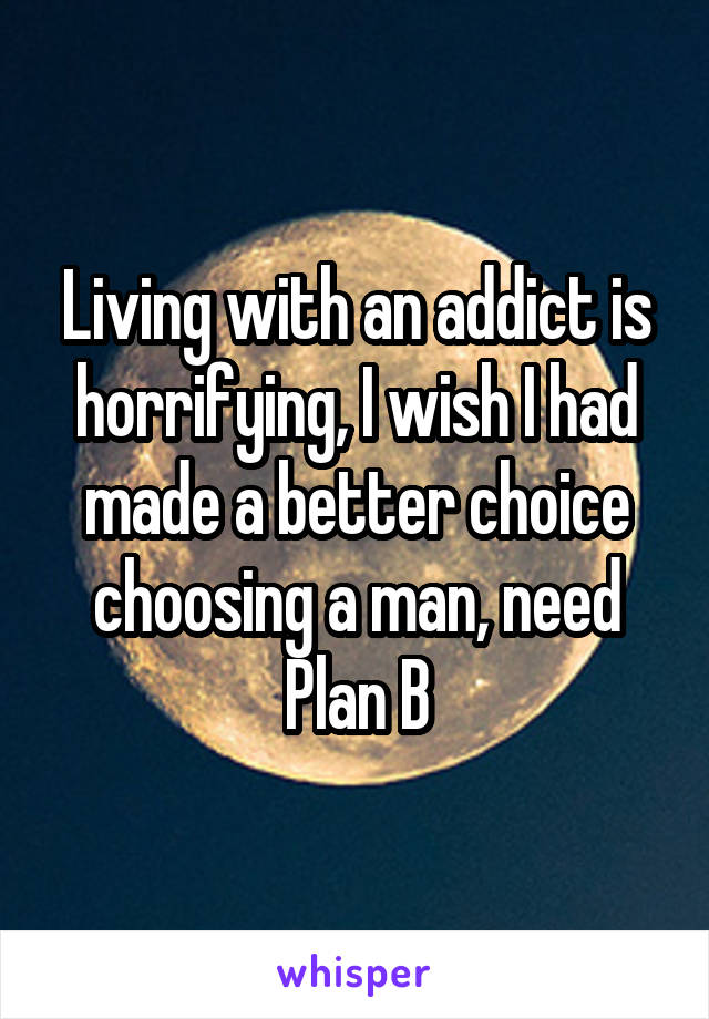 Living with an addict is horrifying, I wish I had made a better choice choosing a man, need Plan B
