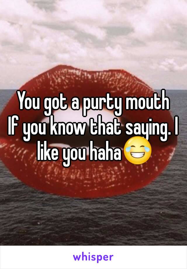 You got a purty mouth
If you know that saying. I like you haha😂