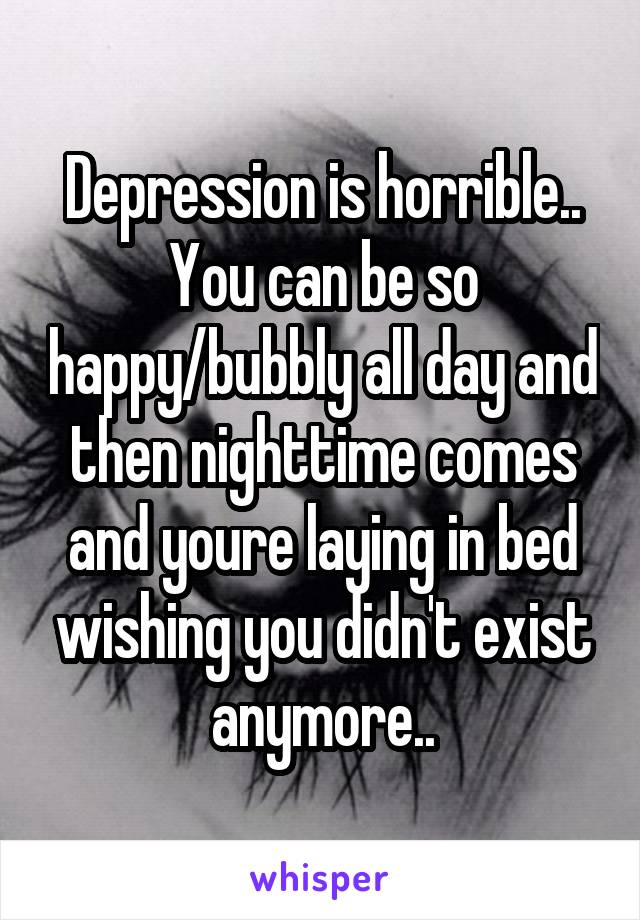 Depression is horrible.. You can be so happy/bubbly all day and then nighttime comes and youre laying in bed wishing you didn't exist anymore..