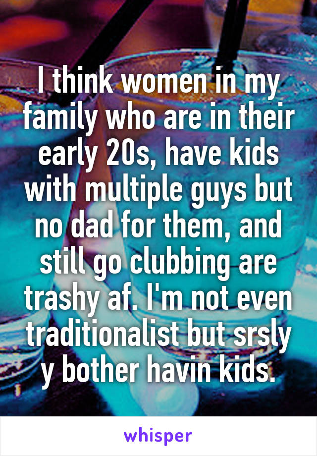 I think women in my family who are in their early 20s, have kids with multiple guys but no dad for them, and still go clubbing are trashy af. I'm not even traditionalist but srsly y bother havin kids.