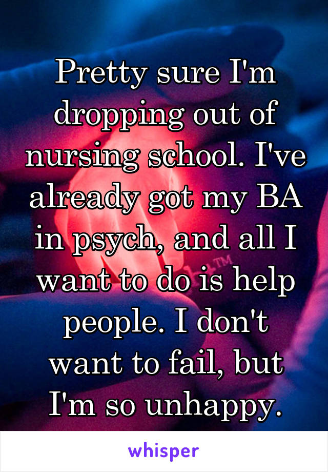 Pretty sure I'm dropping out of nursing school. I've already got my BA in psych, and all I want to do is help people. I don't want to fail, but I'm so unhappy.