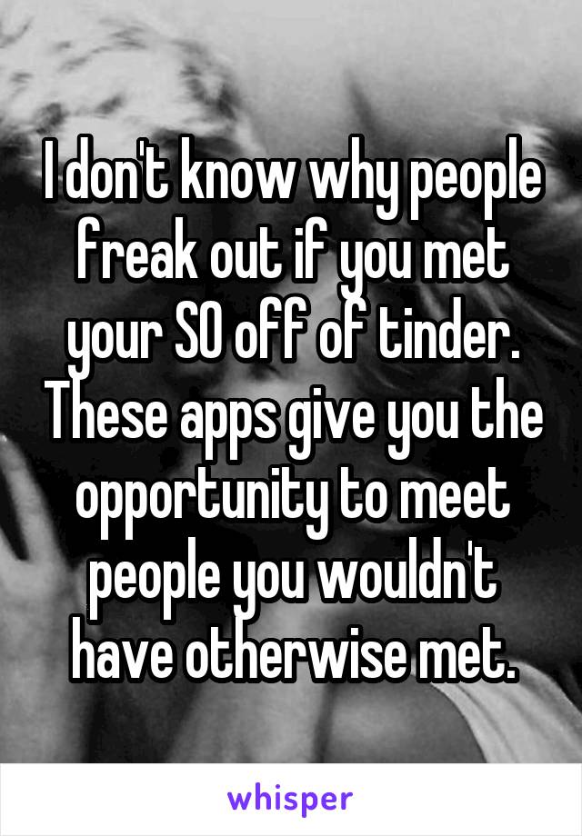 I don't know why people freak out if you met your SO off of tinder. These apps give you the opportunity to meet people you wouldn't have otherwise met.