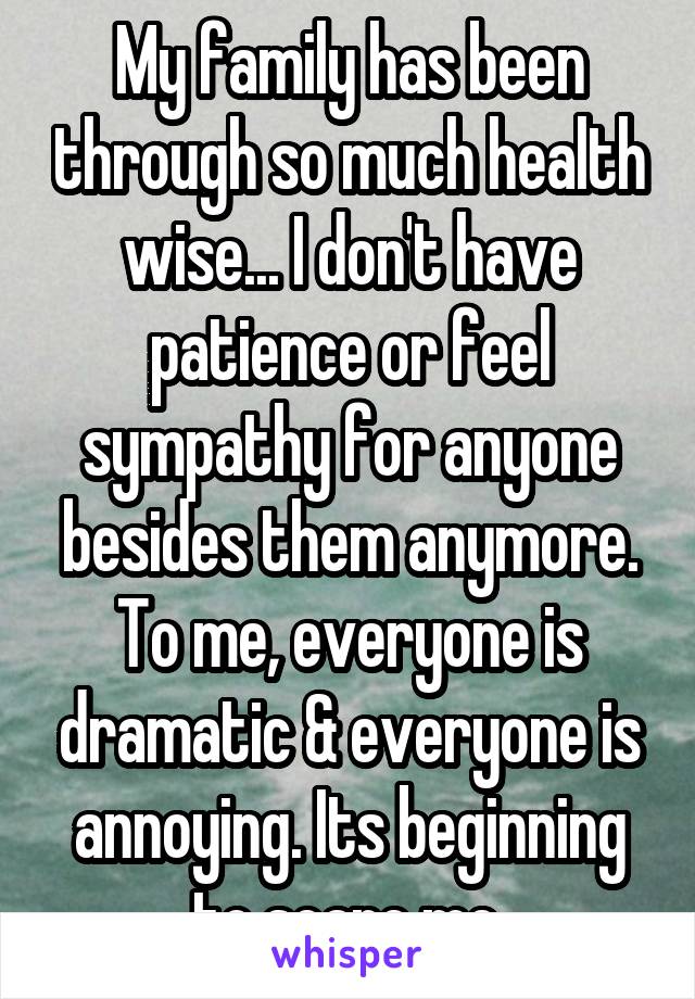 My family has been through so much health wise... I don't have patience or feel sympathy for anyone besides them anymore. To me, everyone is dramatic & everyone is annoying. Its beginning to scare me.