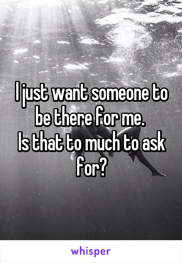 I just want someone to be there for me. 
Is that to much to ask for?