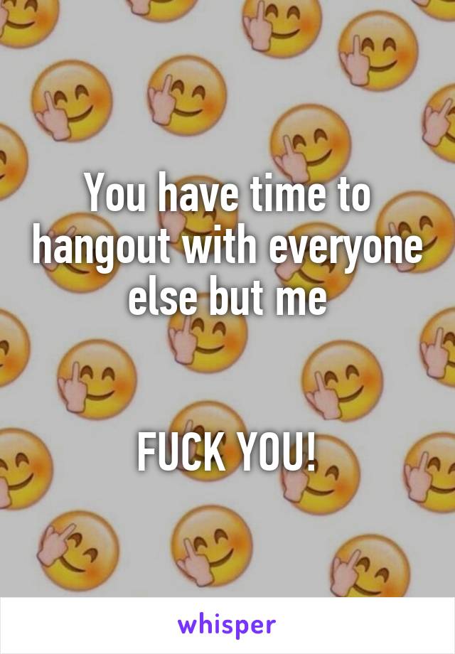 You have time to hangout with everyone else but me


FUCK YOU!
