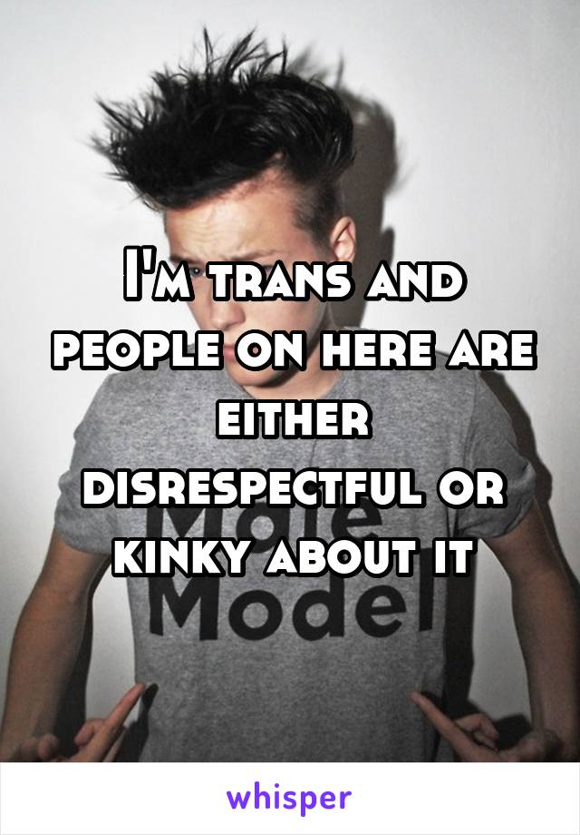 I'm trans and people on here are either disrespectful or kinky about it