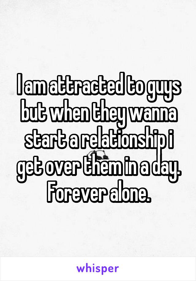 I am attracted to guys but when they wanna start a relationship i get over them in a day. Forever alone.