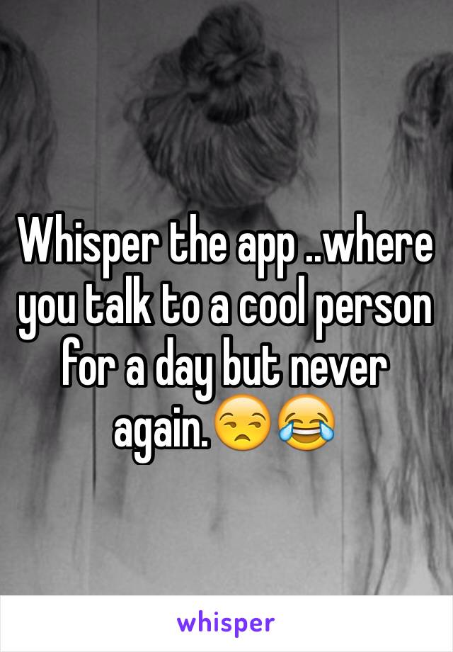 Whisper the app ..where you talk to a cool person for a day but never again.😒😂