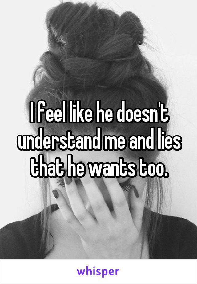 I feel like he doesn't understand me and lies that he wants too.