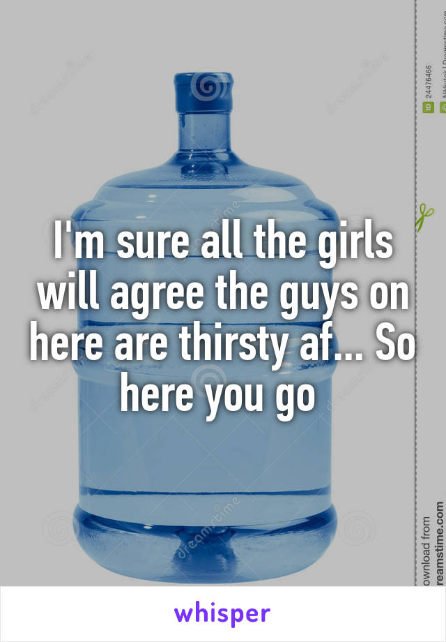 I'm sure all the girls will agree the guys on here are thirsty af... So here you go 