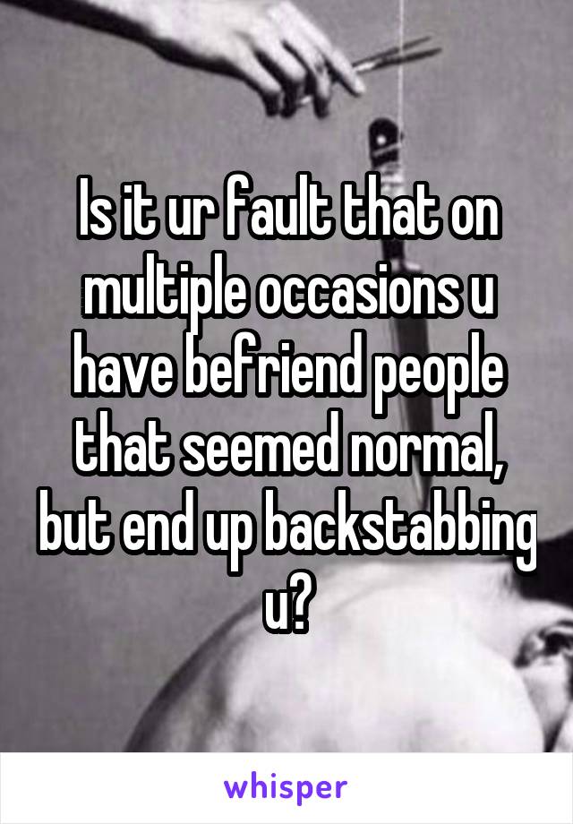 Is it ur fault that on multiple occasions u have befriend people that seemed normal, but end up backstabbing u?