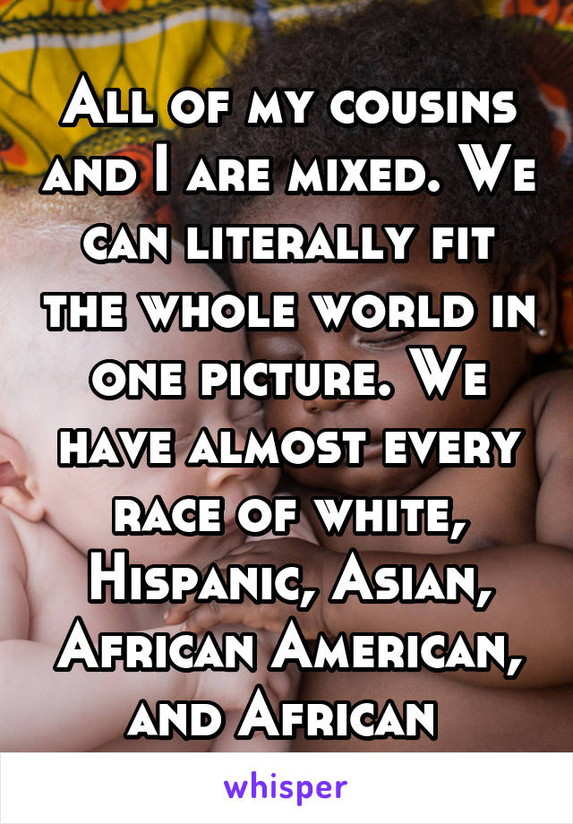 All of my cousins and I are mixed. We can literally fit the whole world in one picture. We have almost every race of white, Hispanic, Asian, African American, and African 