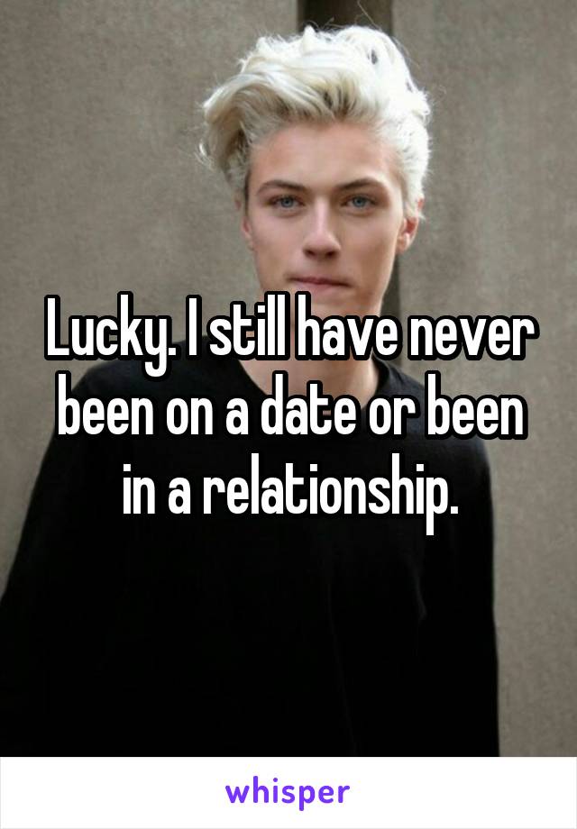 Lucky. I still have never been on a date or been in a relationship.