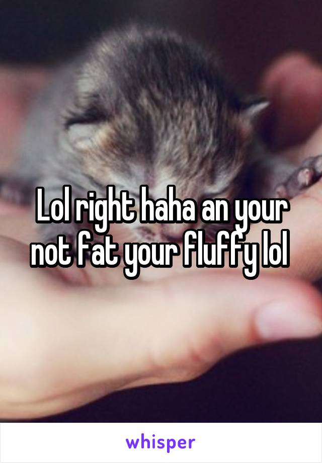 Lol right haha an your not fat your fluffy lol 