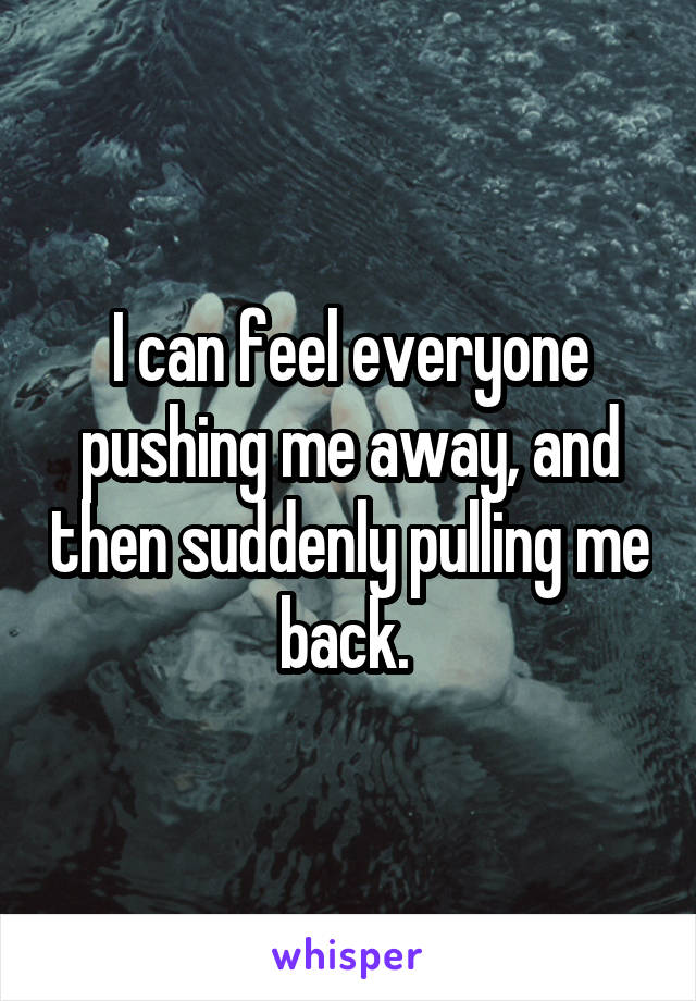 I can feel everyone pushing me away, and then suddenly pulling me back. 