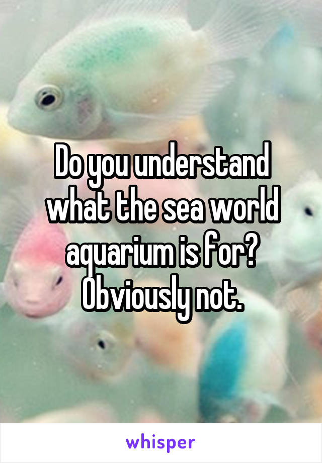 Do you understand what the sea world aquarium is for? Obviously not.