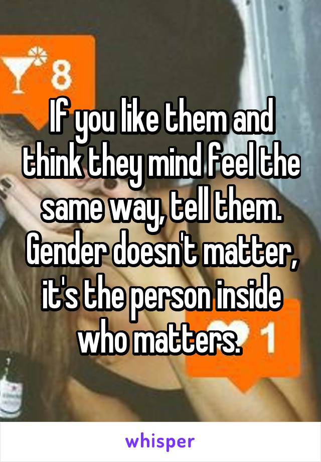 If you like them and think they mind feel the same way, tell them. Gender doesn't matter, it's the person inside who matters. 