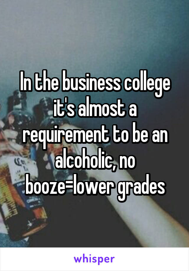 In the business college it's almost a requirement to be an alcoholic, no booze=lower grades