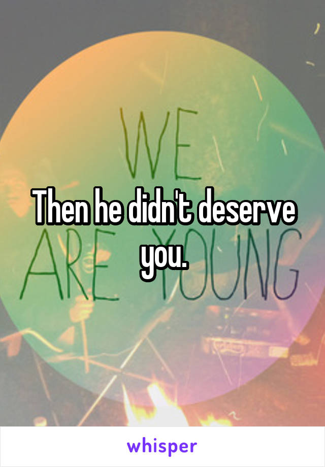 Then he didn't deserve you.