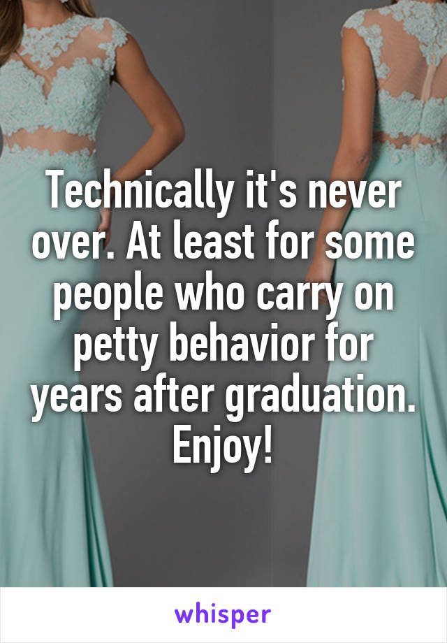 Technically it's never over. At least for some people who carry on petty behavior for years after graduation. Enjoy!